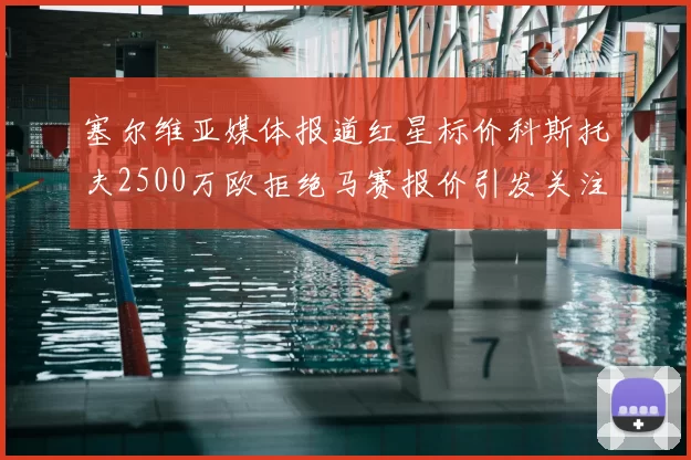 塞尔维亚媒体报道红星标价科斯托夫2500万欧拒绝马赛报价引发关注