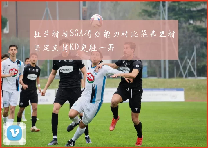 杜兰特与SGA得分能力对比范弗里特坚定支持KD更胜一筹