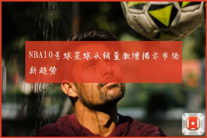NBA10号球星球衣销量激增揭示市场新趋势