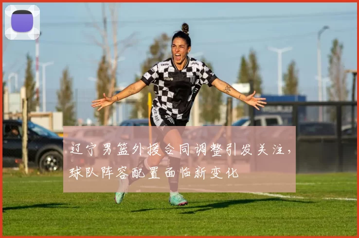 辽宁男篮外援合同调整引发关注，球队阵容配置面临新变化
