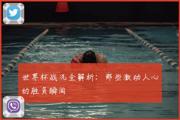 世界杯战况全解析：那些激动人心的胜负瞬间