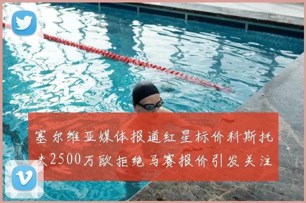 塞尔维亚媒体报道红星标价科斯托夫2500万欧拒绝马赛报价引发关注