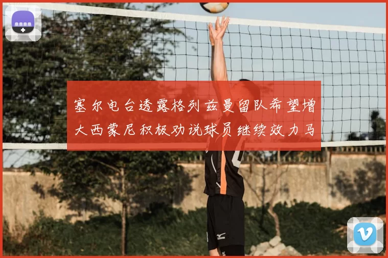 塞尔电台透露格列兹曼留队希望增大西蒙尼积极劝说球员继续效力马竞