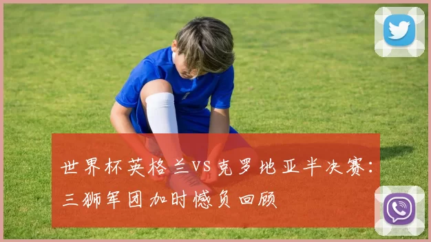 世界杯英格兰vs克罗地亚半决赛：三狮军团加时憾负回顾