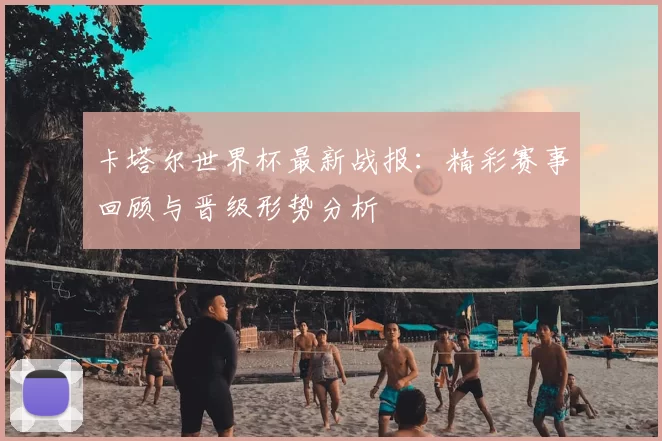 卡塔尔世界杯最新战报：精彩赛事回顾与晋级形势分析