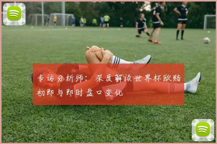 专访分析师：深度解读世界杯欧赔初即与即时盘口变化