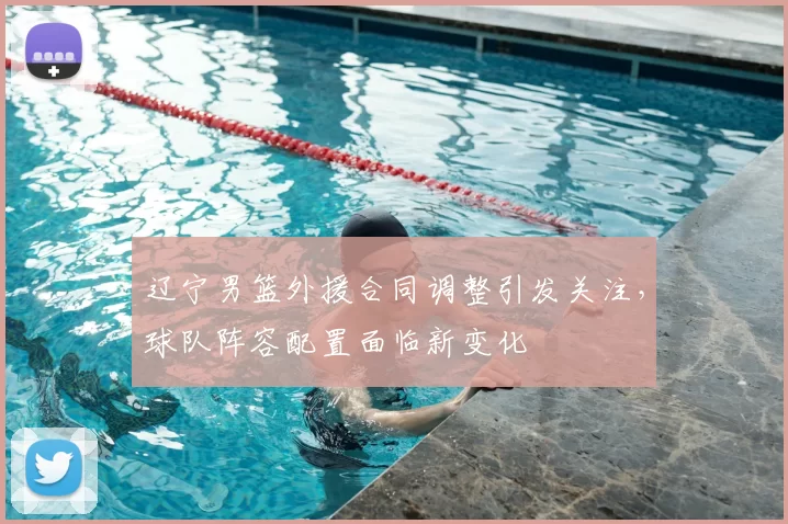 辽宁男篮外援合同调整引发关注，球队阵容配置面临新变化