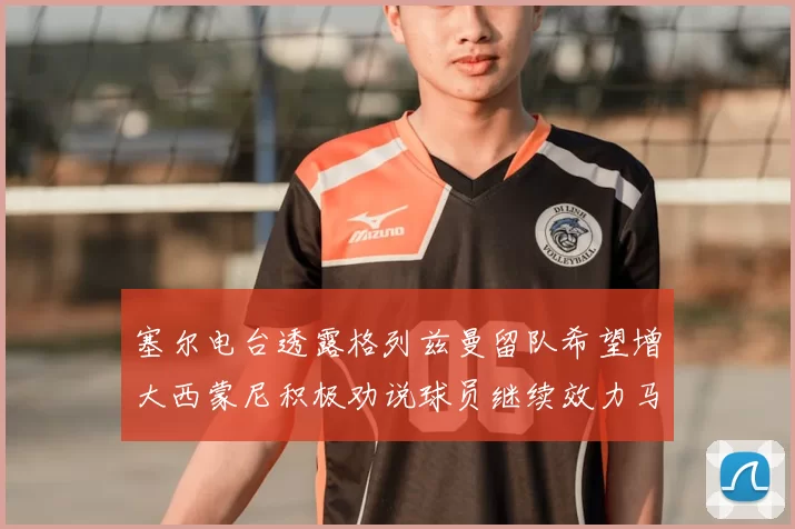 塞尔电台透露格列兹曼留队希望增大西蒙尼积极劝说球员继续效力马竞