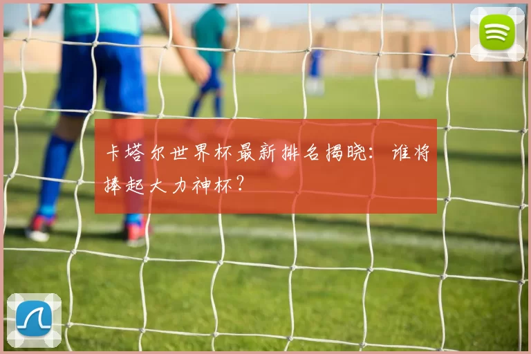卡塔尔世界杯最新排名揭晓:谁将捧起大力神杯?