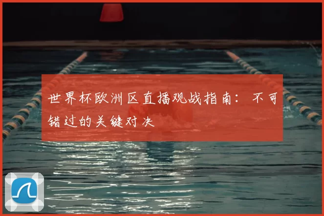 世界杯欧洲区直播观战指南：不可错过的关键对决