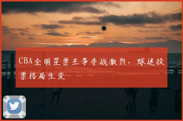 CBA全明星票王争夺战激烈，球迷投票格局生变