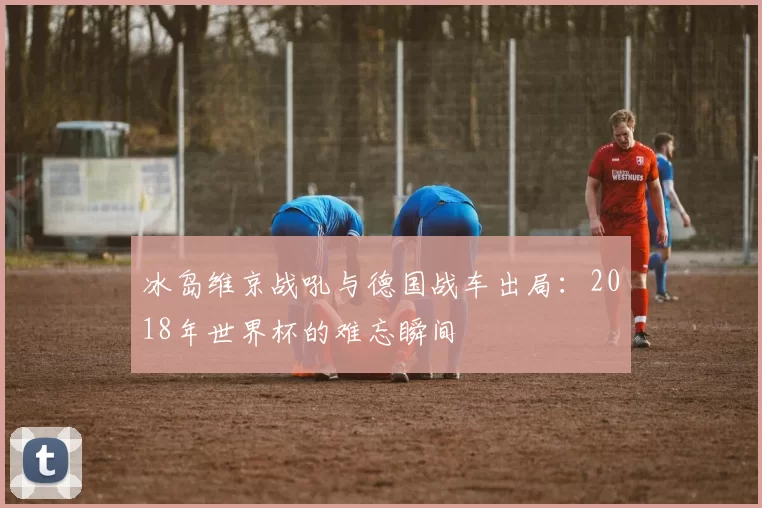 冰岛维京战吼与德国战车出局：2018年世界杯的难忘瞬间
