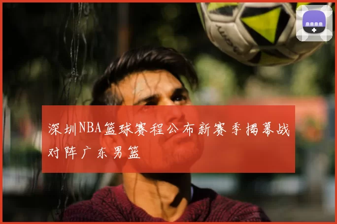 深圳NBA篮球赛程公布新赛季揭幕战对阵广东男篮