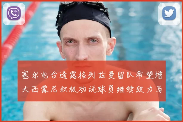 塞尔电台透露格列兹曼留队希望增大西蒙尼积极劝说球员继续效力马竞