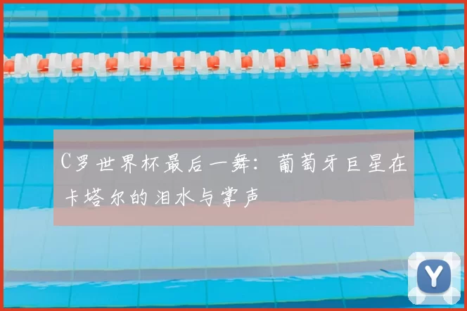 C罗世界杯最后一舞：葡萄牙巨星在卡塔尔的泪水与掌声