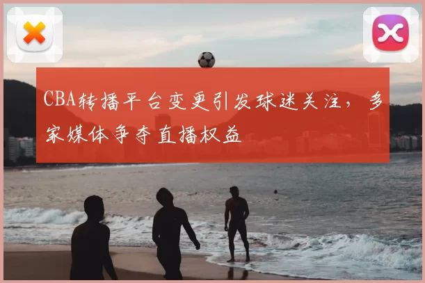 CBA转播平台变更引发球迷关注,多家媒体争夺直播权益