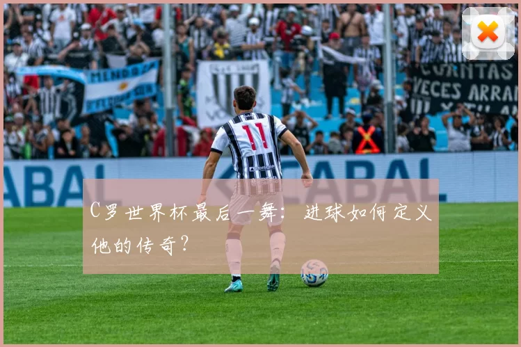 C罗世界杯最后一舞：进球如何定义他的传奇？