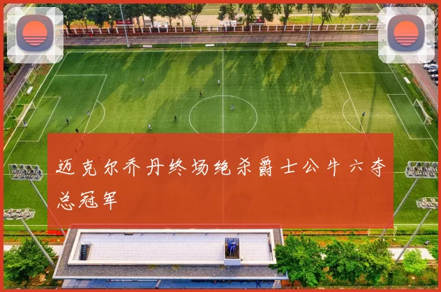 迈克尔乔丹终场绝杀爵士公牛六夺总冠军