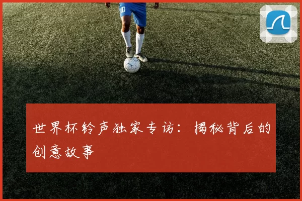 世界杯铃声独家专访：揭秘背后的创意故事
