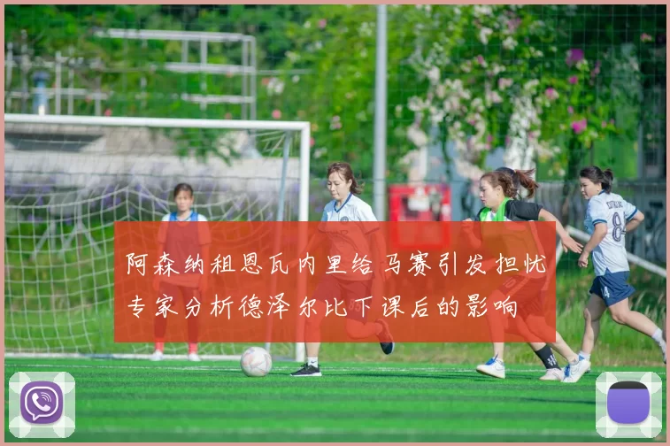 阿森纳租恩瓦内里给马赛引发担忧专家分析德泽尔比下课后的影响