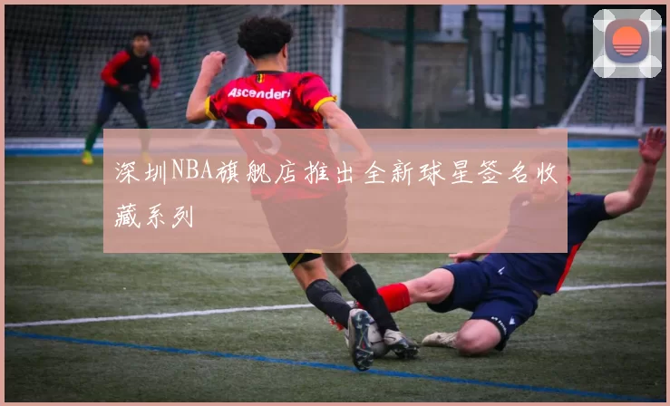 深圳NBA旗舰店推出全新球星签名收藏系列