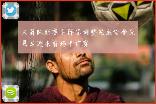 火箭队新赛季阵容调整完成哈登交易后迎来首场季前赛
