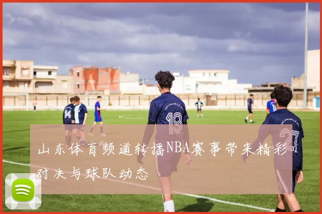 山东体育频道转播NBA赛事带来精彩对决与球队动态