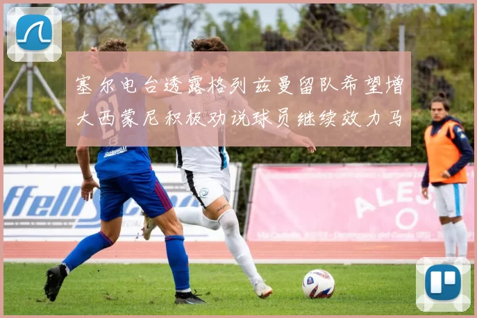 塞尔电台透露格列兹曼留队希望增大西蒙尼积极劝说球员继续效力马竞