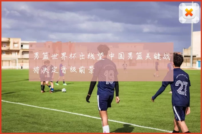 男篮世界杯出线望 中国男篮关键战将决定晋级前景