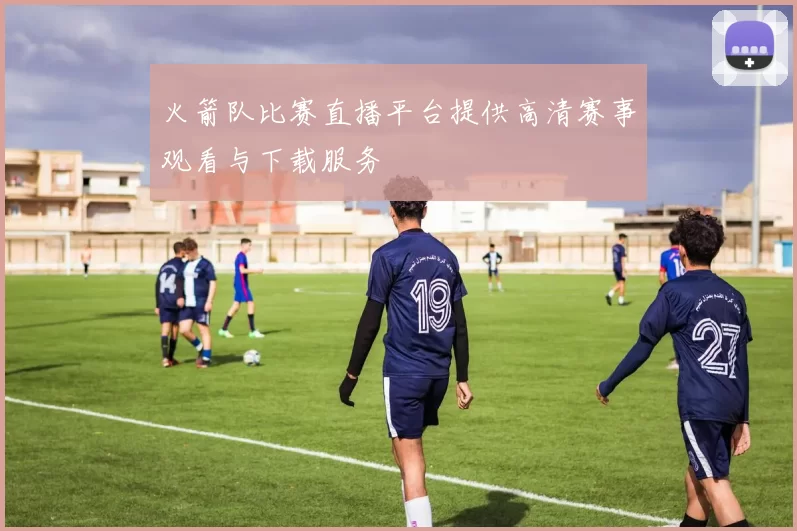 火箭队比赛直播平台提供高清赛事观看与下载服务