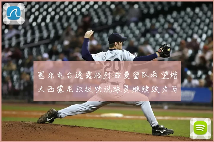 塞尔电台透露格列兹曼留队希望增大西蒙尼积极劝说球员继续效力马竞