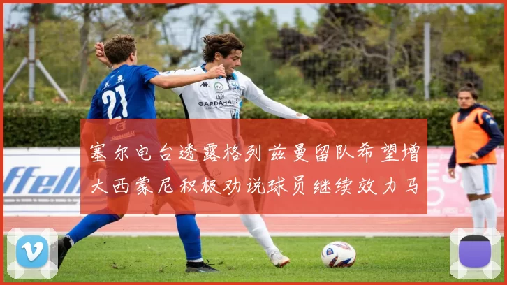 塞尔电台透露格列兹曼留队希望增大西蒙尼积极劝说球员继续效力马竞