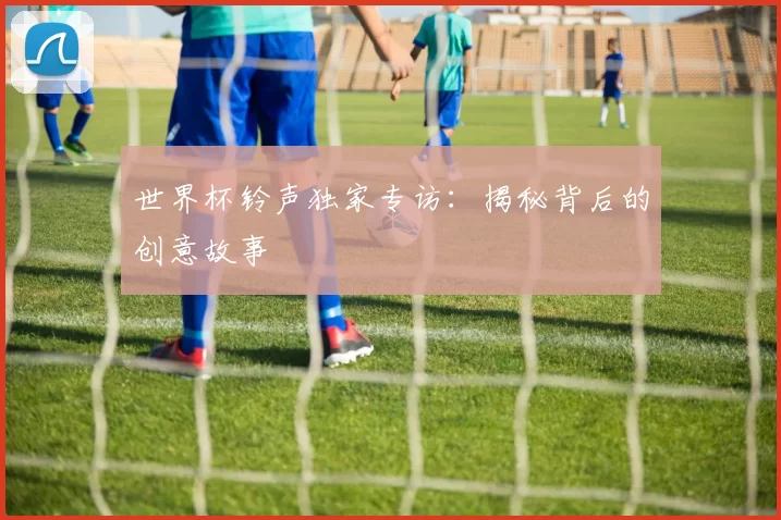 世界杯铃声独家专访：揭秘背后的创意故事