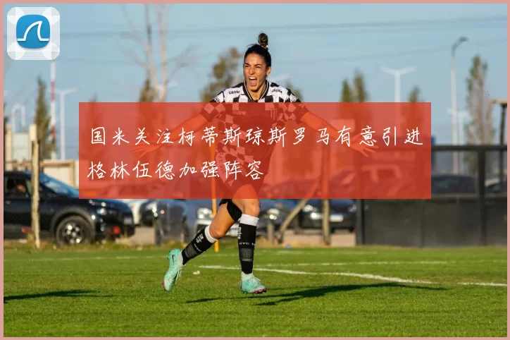 国米关注柯蒂斯琼斯罗马有意引进格林伍德加强阵容