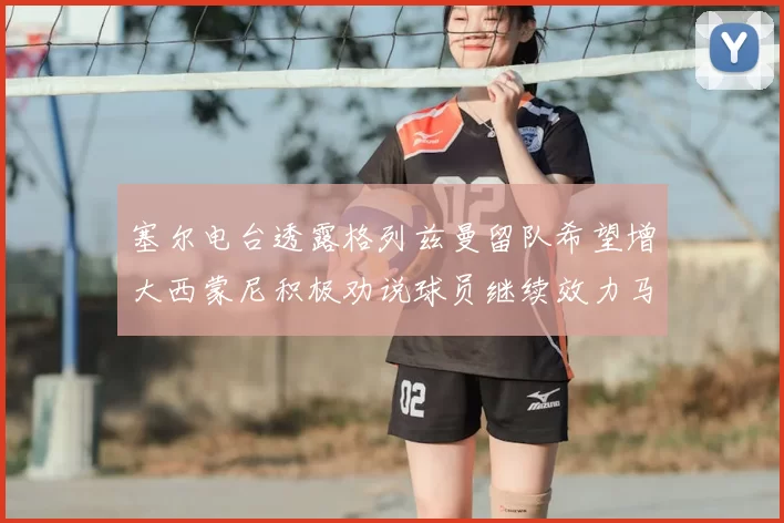 塞尔电台透露格列兹曼留队希望增大西蒙尼积极劝说球员继续效力马竞