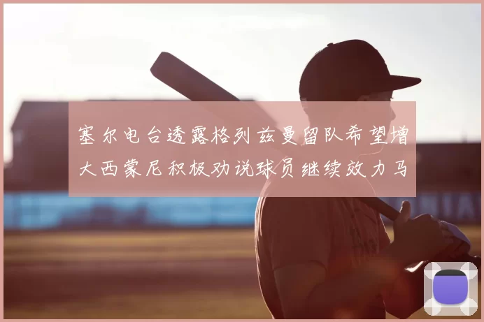 塞尔电台透露格列兹曼留队希望增大西蒙尼积极劝说球员继续效力马竞