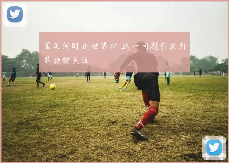 国足何时进世界杯 这一问题引发外界持续关注